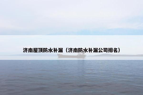 济南屋顶防水补漏（济南防水补漏公司排名）