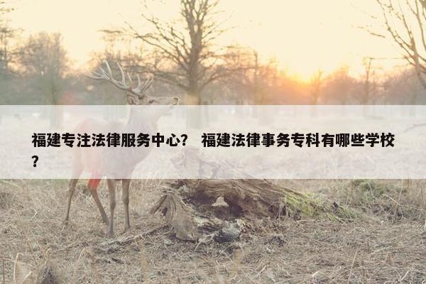 福建专注法律服务中心？ 福建法律事务专科有哪些学校？