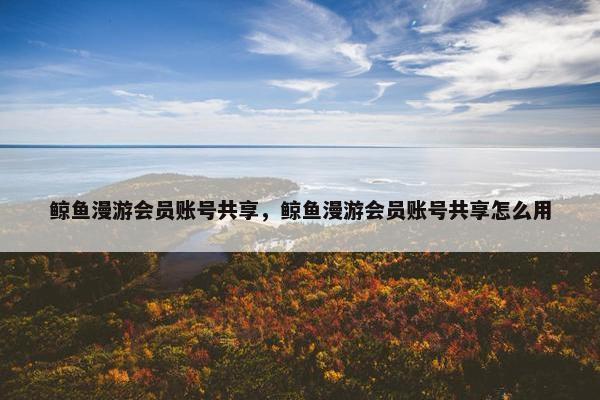 鲸鱼漫游会员账号共享，鲸鱼漫游会员账号共享怎么用