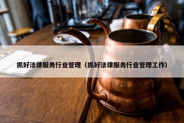 抓好法律服务行业管理（抓好法律服务行业管理工作）