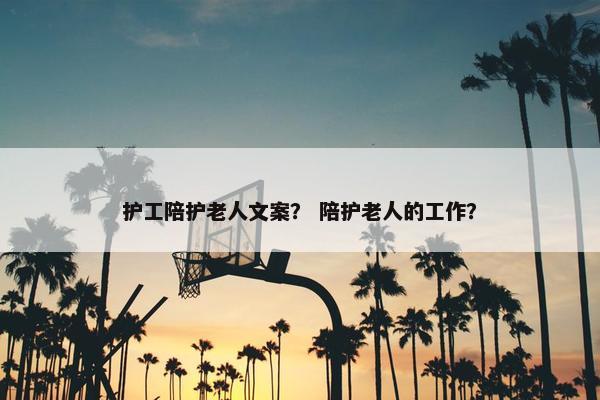 护工陪护老人文案？ 陪护老人的工作？