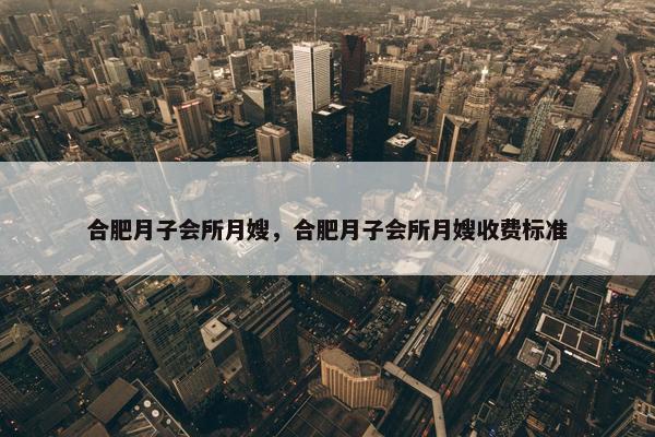 合肥月子会所月嫂，合肥月子会所月嫂收费标准