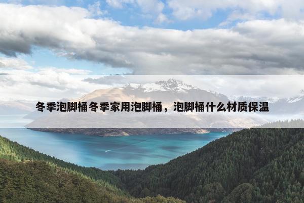 冬季泡脚桶冬季家用泡脚桶，泡脚桶什么材质保温