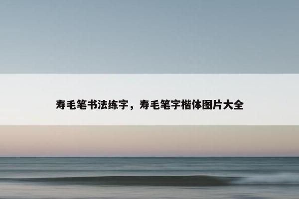 寿毛笔书法练字，寿毛笔字楷体图片大全