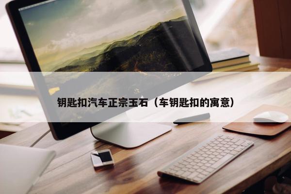 钥匙扣汽车正宗玉石（车钥匙扣的寓意）