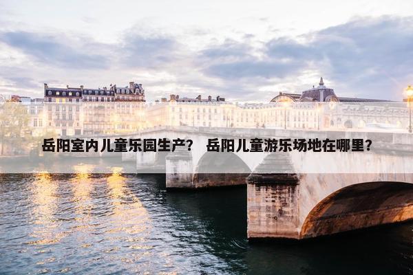 岳阳室内儿童乐园生产？ 岳阳儿童游乐场地在哪里？