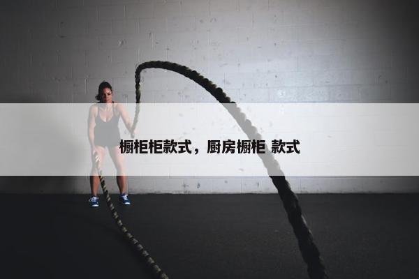 橱柜柜款式，厨房橱柜 款式