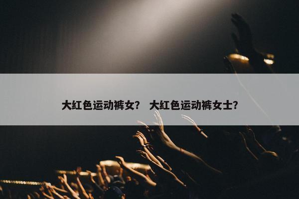 大红色运动裤女？ 大红色运动裤女士？
