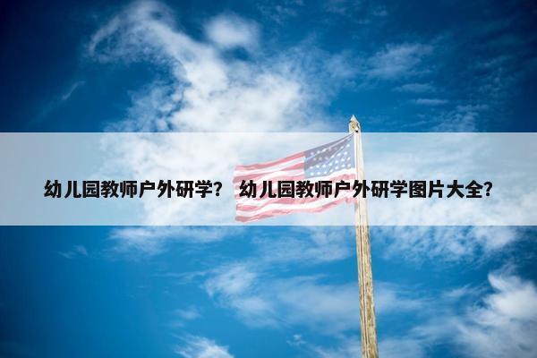 幼儿园教师户外研学？ 幼儿园教师户外研学图片大全？