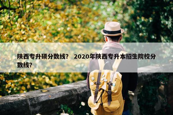 陕西专升硕分数线？ 2020年陕西专升本招生院校分数线？