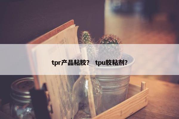 tpr产品粘胶？ tpu胶粘剂？