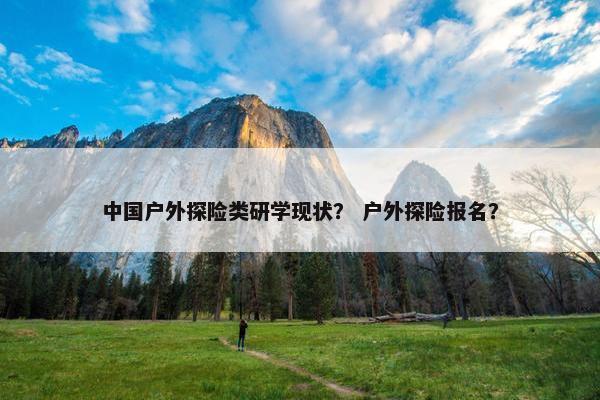 中国户外探险类研学现状？ 户外探险报名？