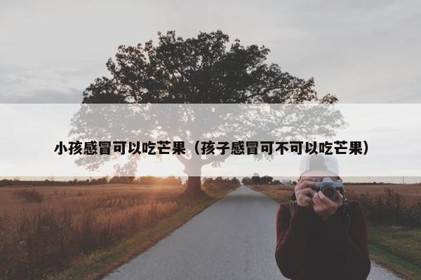 小孩感冒可以吃芒果（孩子感冒可不可以吃芒果）