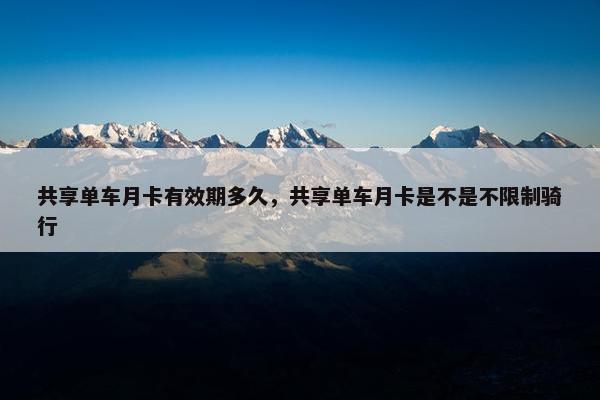 共享单车月卡有效期多久，共享单车月卡是不是不限制骑行