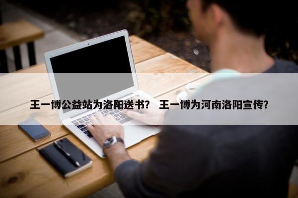王一博公益站为洛阳送书？ 王一博为河南洛阳宣传？
