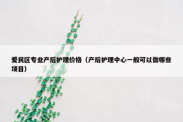 爱民区专业产后护理价格（产后护理中心一般可以做哪些项目）