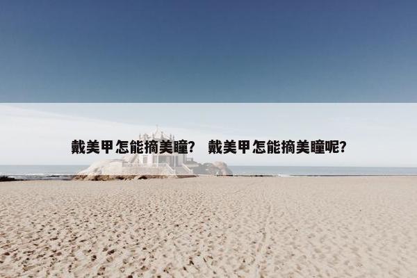 戴美甲怎能摘美瞳？ 戴美甲怎能摘美瞳呢？