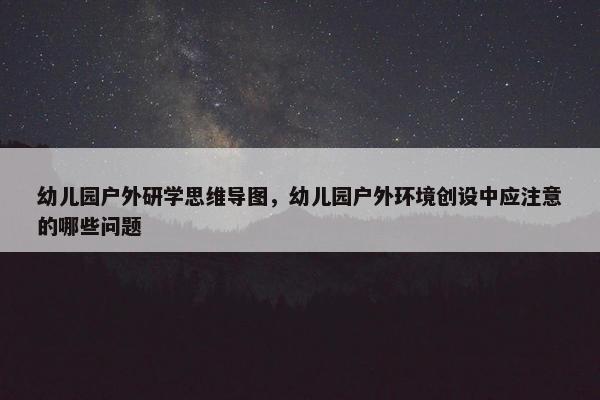 幼儿园户外研学思维导图，幼儿园户外环境创设中应注意的哪些问题