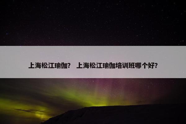 上海松江瑜伽？ 上海松江瑜伽培训班哪个好？