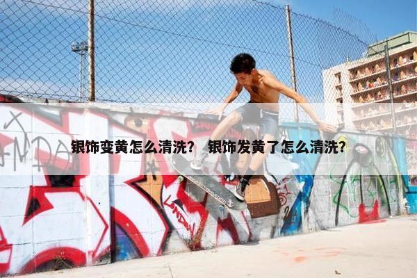 银饰变黄怎么清洗？ 银饰发黄了怎么清洗？