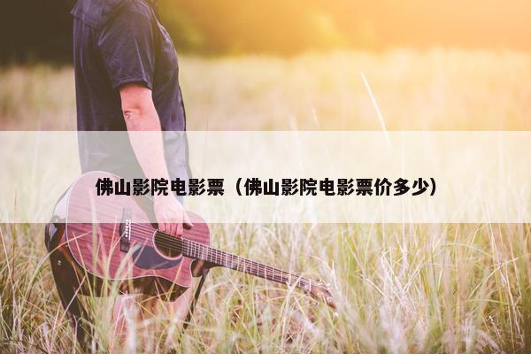 佛山影院电影票（佛山影院电影票价多少）