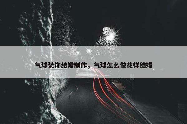 气球装饰结婚制作，气球怎么做花样结婚