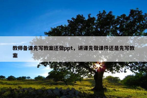 教师备课先写教案还做ppt，讲课先做课件还是先写教案