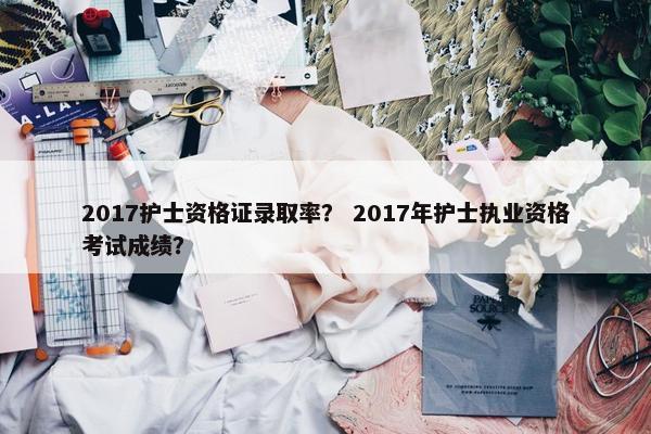 2017护士资格证录取率？ 2017年护士执业资格考试成绩？
