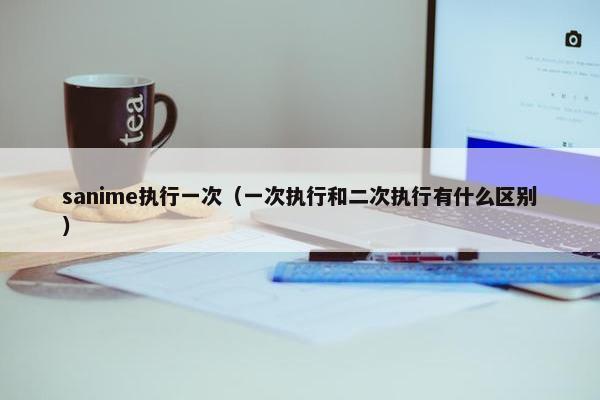 sanime执行一次（一次执行和二次执行有什么区别）
