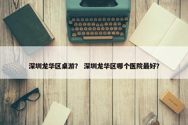 深圳龙华区桌游？ 深圳龙华区哪个医院最好？