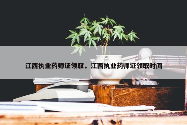 江西执业药师证领取，江西执业药师证领取时间