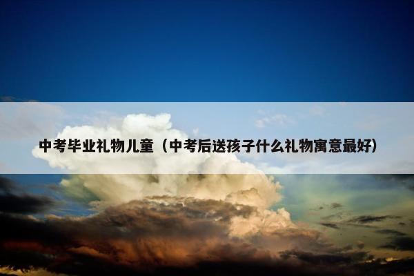 中考毕业礼物儿童（中考后送孩子什么礼物寓意最好）