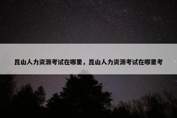 昆山人力资源考试在哪里，昆山人力资源考试在哪里考