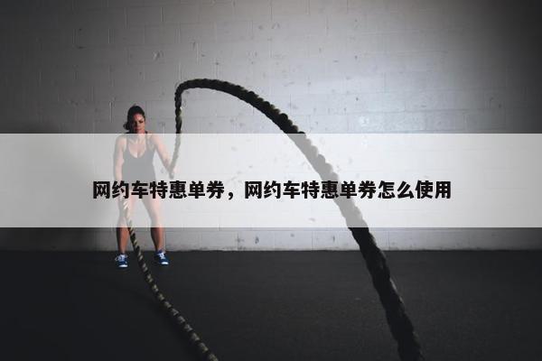 网约车特惠单券，网约车特惠单券怎么使用