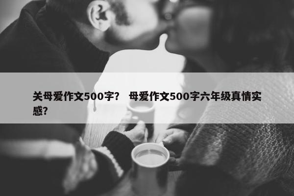 关母爱作文500字？ 母爱作文500字六年级真情实感？