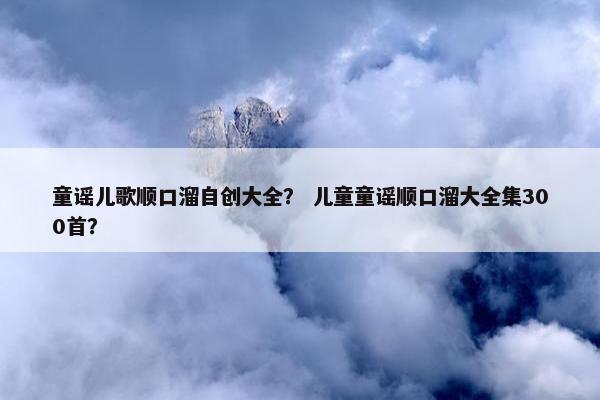 童谣儿歌顺口溜自创大全？ 儿童童谣顺口溜大全集300首？