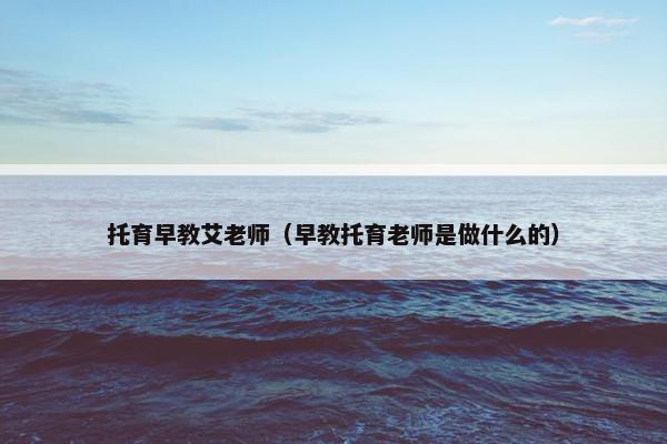 托育早教艾老师（早教托育老师是做什么的）