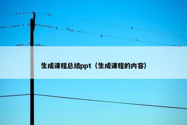 生成课程总结ppt（生成课程的内容）