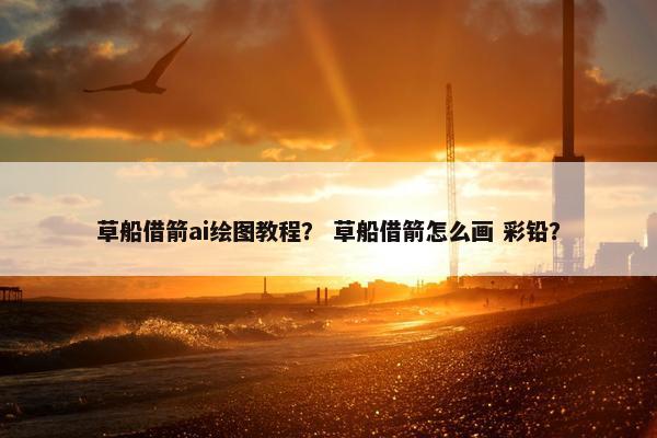 草船借箭ai绘图教程？ 草船借箭怎么画 彩铅？
