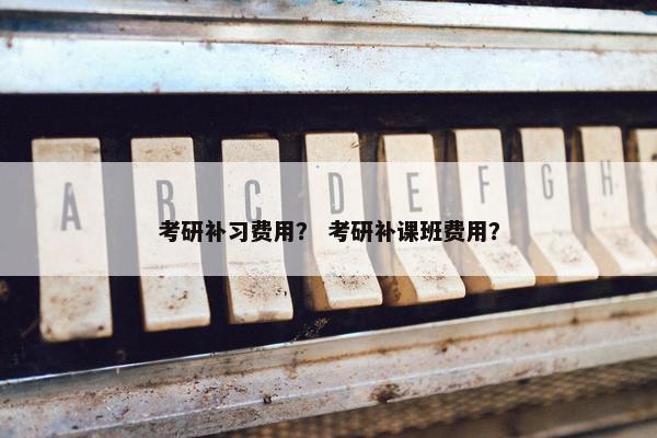 考研补习费用？ 考研补课班费用？