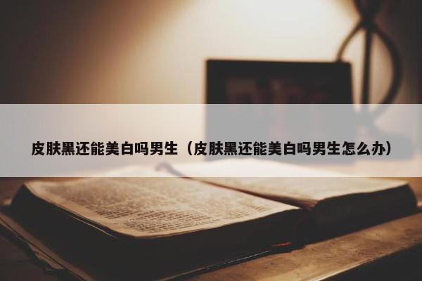 皮肤黑还能美白吗男生（皮肤黑还能美白吗男生怎么办）