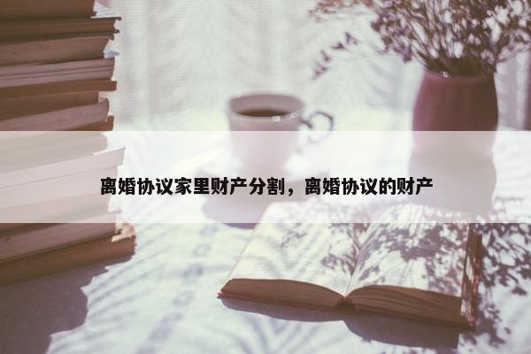离婚协议家里财产分割，离婚协议的财产