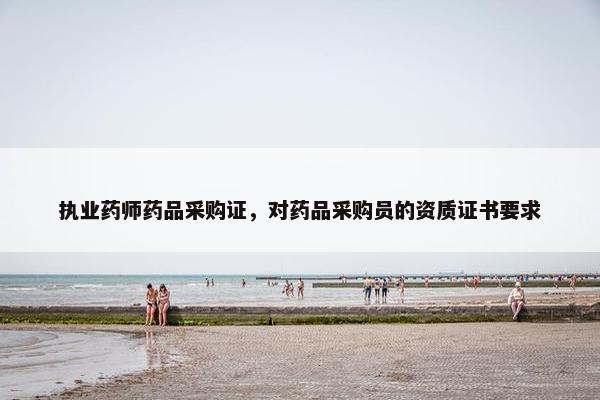 执业药师药品采购证，对药品采购员的资质证书要求