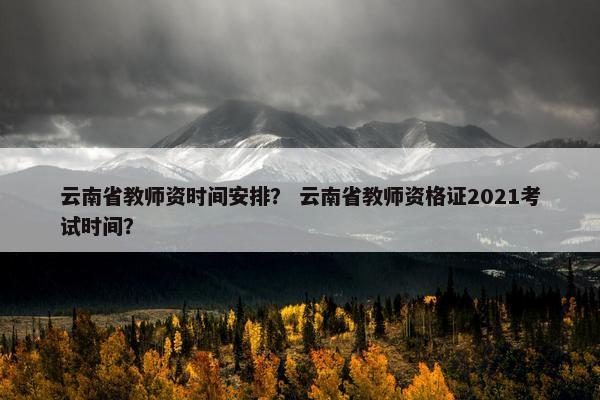 云南省教师资时间安排？ 云南省教师资格证2021考试时间？
