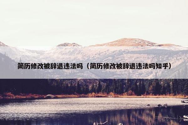 简历修改被辞退违法吗（简历修改被辞退违法吗知乎）
