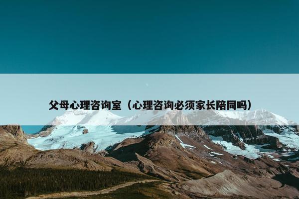 父母心理咨询室（心理咨询必须家长陪同吗）