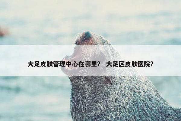 大足皮肤管理中心在哪里？ 大足区皮肤医院？