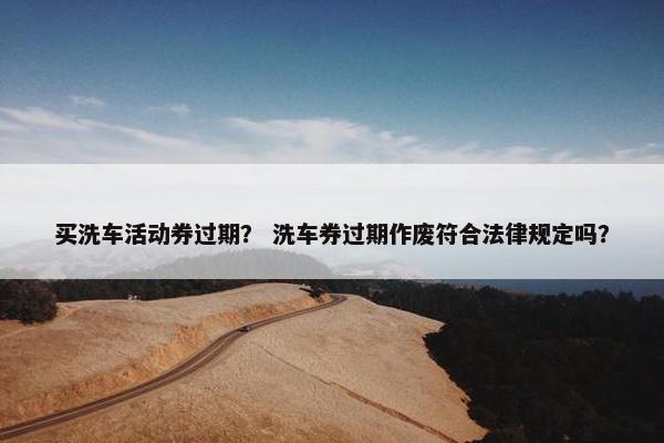 买洗车活动券过期？ 洗车券过期作废符合法律规定吗？