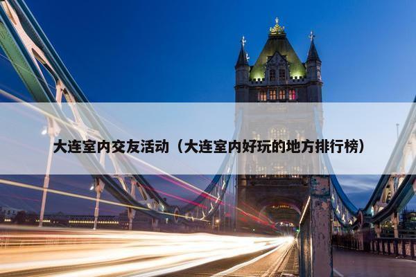 大连室内交友活动（大连室内好玩的地方排行榜）