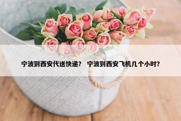 宁波到西安代送快递？ 宁波到西安飞机几个小时？